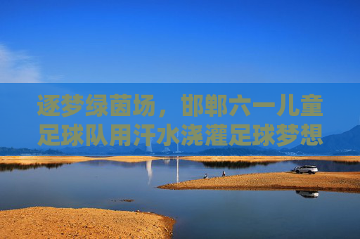 逐梦绿茵场，邯郸六一儿童足球队用汗水浇灌足球梦想