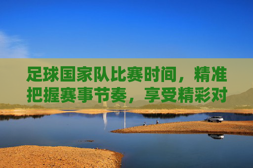 足球国家队比赛时间，精准把握赛事节奏，享受精彩对决