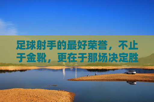 足球射手的最好荣誉，不止于金靴，更在于那场决定胜利的绝杀时刻