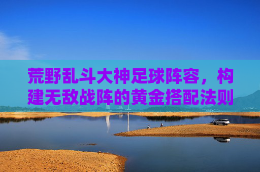 荒野乱斗大神足球阵容,构建无敌战阵的黄金搭配法则,荒野乱斗大神足球阵容,构建无敌战阵的黄金搭配法则