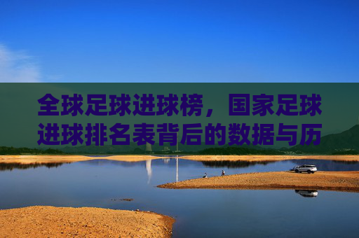 全球足球进球榜，国家足球进球排名表背后的数据与历史解读，全球足球进球榜，国家足球进球排名表背后的数据与历史解读