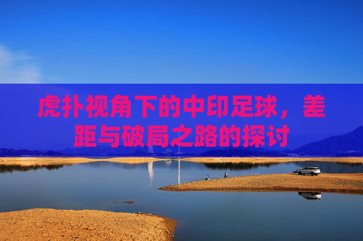 虎扑视角下的中印足球，差距与破局之路的探讨