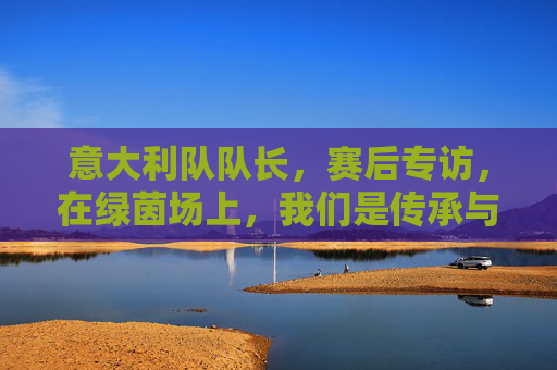 意大利队队长，赛后专访，在绿茵场上，我们是传承与梦想的接力者