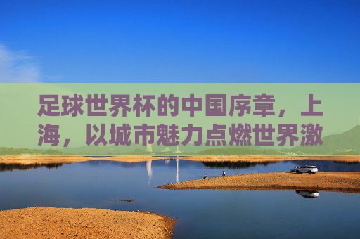 足球世界杯的中国序章，上海，以城市魅力点燃世界激情，足球世界杯的中国序章，上海，以城市魅力点燃世界激情