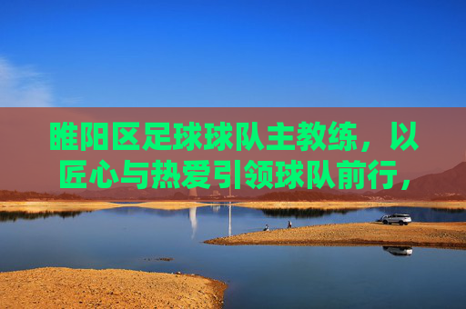 睢阳区足球球队主教练，以匠心与热爱引领球队前行，为区域足球发展注入新活力，匠心与热爱引领前行，睢阳区足球主教练为区域足球发展注入新活力