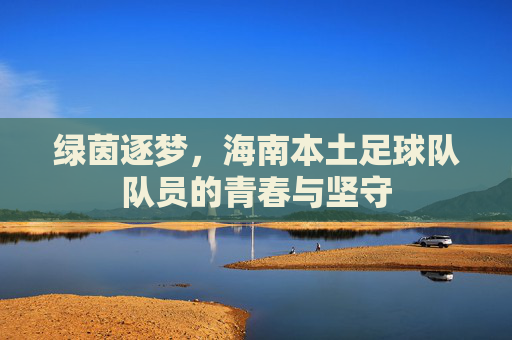 绿茵逐梦,海南本土足球队队员的青春与坚守