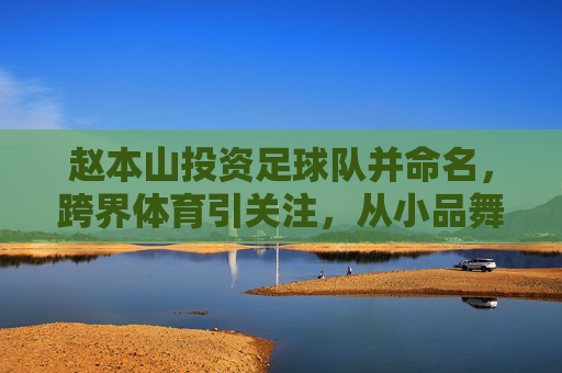 赵本山投资足球队并命名,跨界体育引关注,从小品舞台到绿茵场的资本新布局,赵本山投资足球队并命名,跨界体育引关注,资本新布局从小品舞台到绿茵场