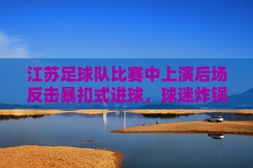 江苏足球队比赛中上演后场反击暴扣式进球,球迷炸锅,这激情太炸裂了!江苏足球队后场反击暴扣式进球,球迷炸锅,这激情太炸裂了!