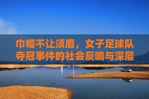 巾帼不让须眉，女子足球队夺冠事件的社会反响与深层意义，巾帼不让须眉，女子足球队夺冠事件的社会反响与深层意义