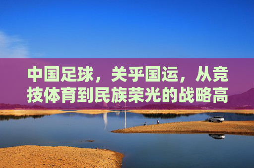 中国足球，关乎国运，从竞技体育到民族荣光的战略高度，中国足球，关乎国运的战略高度与民族荣光