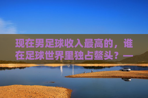现在男足球收入最高的,谁在足球世界里独占鳌头?——揭秘顶级球员的财富密码与职业巅峰,现在男足球收入最高的,谁在足球世界里独占鳌头?——揭秘顶级球员的财富密码与职业巅峰