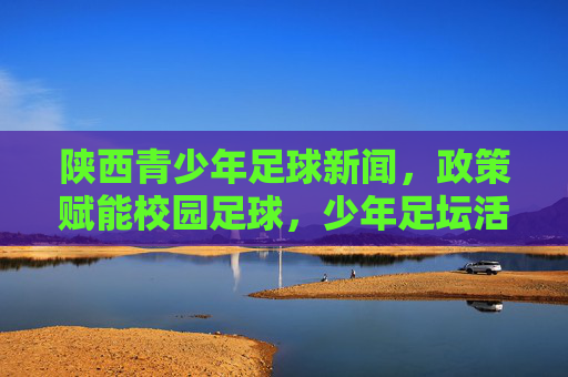 陕西青少年足球新闻,政策赋能校园足球,少年足坛活力迸发