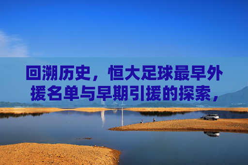 回溯历史,恒大足球最早外援名单与早期引援的探索,回溯历史,恒大足球最早外援名单与早期引援的探索