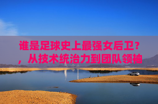 谁是足球史上最强女后卫？，从技术统治力到团队领袖的全方位解读，谁是足球史上最强女后卫？，从技术统治力到团队领袖的全方位解读