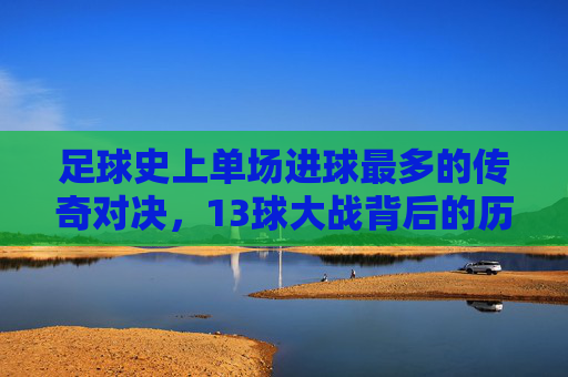 足球史上单场进球最多的传奇对决,13球大战背后的历史印记与精彩瞬间,足球史上单场进球最多的传奇对决,13球大战背后的历史印记与精彩瞬间