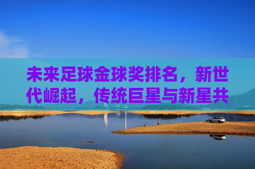 未来足球金球奖排名，新世代崛起，传统巨星与新星共争荣耀，未来足球金球奖排名，新世代崛起，传统巨星与新星共争荣耀