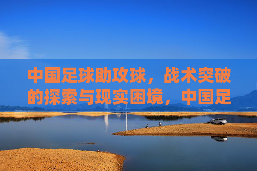 中国足球助攻球，战术突破的探索与现实困境，中国足球助攻球，战术突破的探索与现实困境