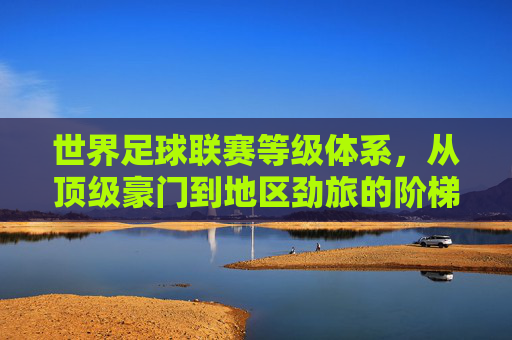 世界足球联赛等级体系，从顶级豪门到地区劲旅的阶梯式分布与影响力变迁，世界足球联赛等级体系，从顶级豪门到地区劲旅的阶梯式分布与影响力变迁