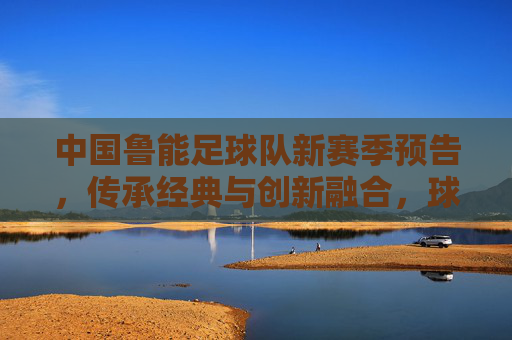 中国鲁能足球队新赛季预告，传承经典与创新融合，球迷期待再掀热浪，中国鲁能足球队新赛季预告，传承经典与创新融合，球迷期待再掀热浪