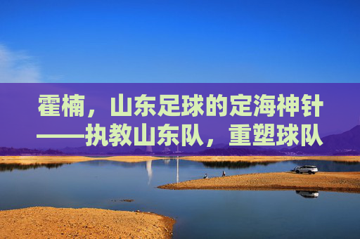 霍楠，山东足球的定海神针——执教山东队，重塑球队青训与战术体系，霍楠，山东足球的定海神针——执教山东队重塑球队青训与战术体系