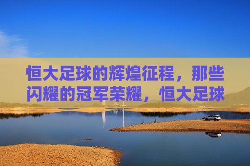 恒大足球的辉煌征程，那些闪耀的冠军荣耀，恒大足球的辉煌征程，那些闪耀的冠军荣耀