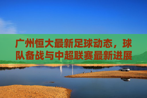 广州恒大最新足球动态,球队备战与中超联赛最新进展分析,广州恒大最新足球动态,球队备战与中超联赛最新进展分析