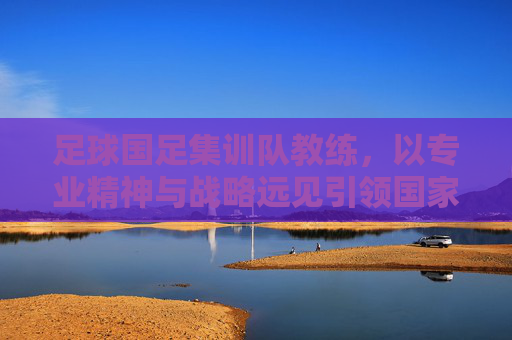 足球国足集训队教练，以专业精神与战略远见引领国家队前行，足球国足教练，以专业精神与战略远见引领国家队前行
