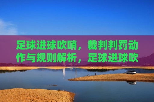 足球进球吹哨，裁判判罚动作与规则解析，足球进球吹哨，裁判判罚动作与规则解析