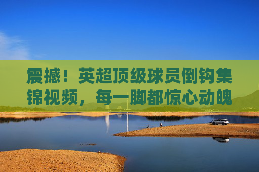 震撼!英超顶级球员倒钩集锦视频,每一脚都惊心动魄,足球魅力尽显,震撼!英超顶级球员倒钩集锦,每一脚都惊心动魄,尽显足球魅力