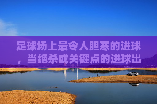 足球场上最令人胆寒的进球，当绝杀或关键点的进球出现时——谁能让球队瞬间崩溃？足球场上最恐怖的绝杀，关键点进球如何瞬间击溃对手？