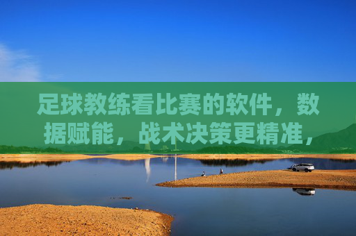 足球教练看比赛的软件,数据赋能,战术决策更精准,足球教练看比赛的软件,数据赋能,战术决策更精准