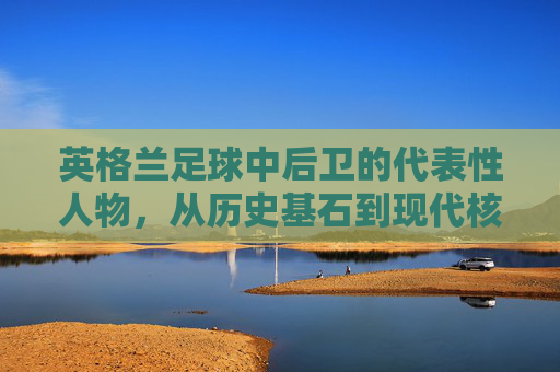英格兰足球中后卫的代表性人物,从历史基石到现代核心,英格兰足球中后卫的代表性人物,从历史基石到现代核心