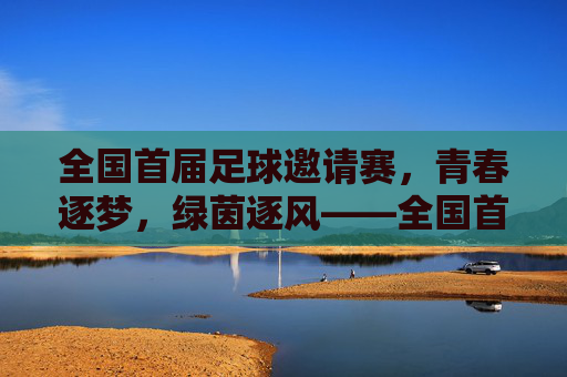 全国首届足球邀请赛,青春逐梦,绿茵逐风——全国首届足球邀请赛精彩回顾,全国首届足球邀请赛,青春逐梦,绿茵逐风——精彩回顾