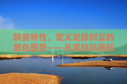 联赛特性，定义足球财富的墨色图景——从竞技风格到商业逻辑的深层解码，联赛特性，定义足球财富的墨色图景——从竞技风格到商业逻辑的深层解码