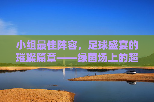 小组最佳阵容，足球盛宴的璀璨篇章——绿茵场上的超级组合与激情对决，小组最佳阵容，足球盛宴的璀璨篇章——绿茵场上的超级组合与激情对决