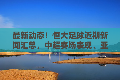 最新动态！恒大足球近期新闻汇总，中超赛场表现、亚冠征程与引援规划全解析，最新动态，恒大足球中超赛场表现、亚冠征程与引援规划新闻汇总解析