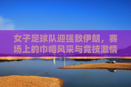 女子足球队迎强敌伊朗，赛场上的巾帼风采与竞技激情，女子足球队迎战伊朗强敌，赛场上的巾帼风采与竞技激情