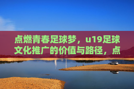 点燃青春足球梦，u19足球文化推广的价值与路径，点燃青春足球梦，u19足球文化推广的价值与路径