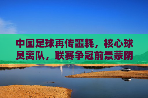 中国足球再传噩耗,核心球员离队,联赛争冠前景蒙阴,中国足球再传噩耗,核心球员离队,联赛争冠前景蒙阴