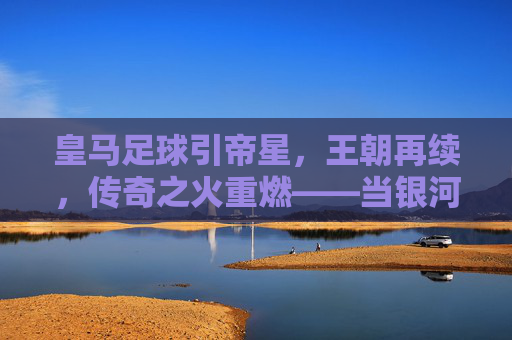 皇马足球引帝星,王朝再续,传奇之火重燃——当银河战舰迎回传奇之选,皇马足球引帝星,王朝再续,传奇之火重燃——当银河战舰迎回传奇之选
