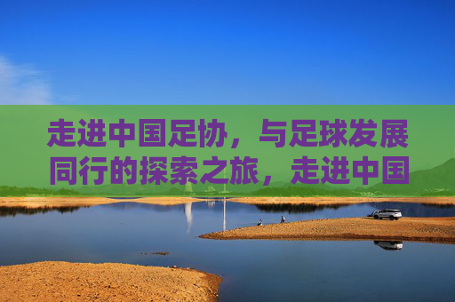 走进中国足协,与足球发展同行的探索之旅,走进中国足协,与足球发展同行的探索之旅