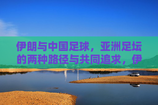 伊朗与中国足球，亚洲足坛的两种路径与共同追求，伊朗与中国足球，亚洲足坛的两种路径与共同追求