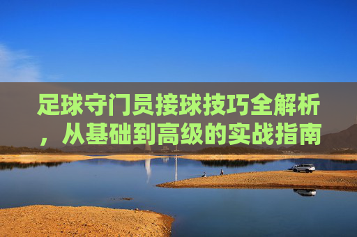足球守门员接球技巧全解析，从基础到高级的实战指南，足球守门员接球技巧全解析，从基础到高级的实战指南