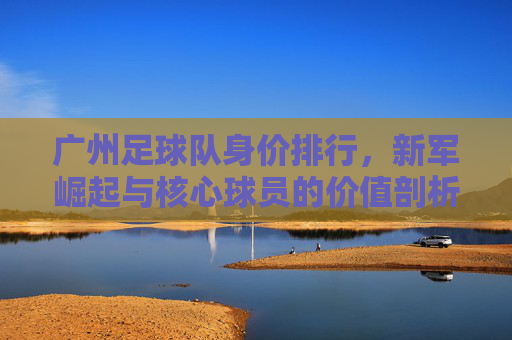 广州足球队身价排行，新军崛起与核心球员的价值剖析，广州足球队身价排行，新军崛起与核心球员的价值剖析