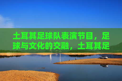 土耳其足球队表演节目,足球与文化的交融,土耳其足球队表演,足球与文化的交融