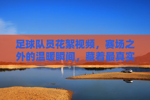 足球队员花絮视频，赛场之外的温暖瞬间，藏着最真实的热爱，足球队员花絮，赛场之外的温暖瞬间，藏着最真实的热爱