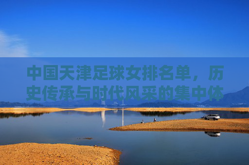 中国天津足球女排名单，历史传承与时代风采的集中体现，中国天津足球女排名单，历史传承与时代风采的集中体现