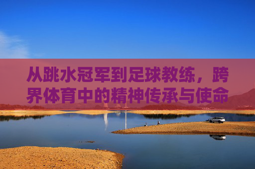 从跳水冠军到足球教练,跨界体育中的精神传承与使命担当,从跳水冠军到足球教练,跨界体育中的精神传承与使命担当