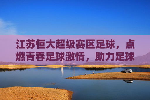 江苏恒大超级赛区足球，点燃青春足球激情，助力足球后备力量培养，江苏恒大超级赛区足球，点燃青春足球激情，助力足球后备力量培养