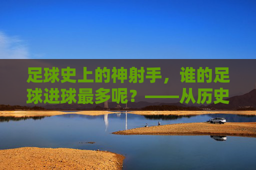 足球史上的神射手,谁的足球进球最多呢?——从历史数据到现代传奇的进球王之争,足球史上的神射手,进球王之争——从历史数据到现代传奇的进球记录